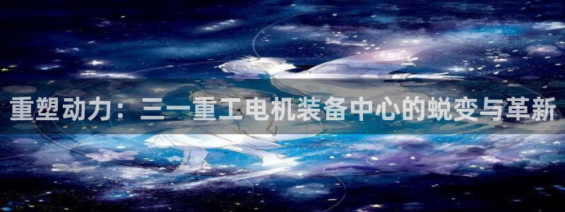 西安天宏娱乐团：重塑动力：三一重工电机装备中心的蜕变与革新