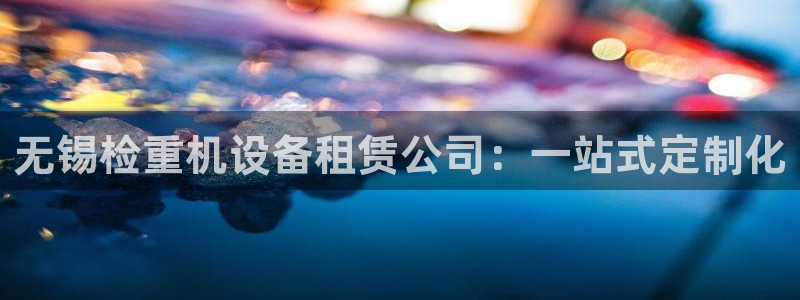 天宏娱乐客服：无锡检重机设备租赁公司：一站式定制化