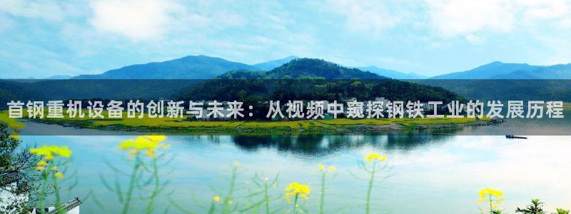 天宏娱乐豆豆：首钢重机设备的创新与未来：从视频中窥探钢铁工业
