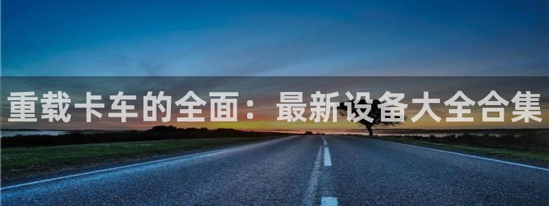 天宏娱乐注册：重载卡车的全面：最新设备大全合集
